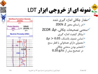 ‫ابزار‬ ‫خروجی‬ ‫از‬ ‫ای‬ ‫نمونه‬LDT
‫شده‬ ‫گیری‬ ‫اندازه‬ ‫چگالی‬ ‫مقدار‬
‫محور‬ ‫راستای‬ ‫در‬Z،ZDEN
‫تصحیحات‬ ‫منحنی‬،‫چگالی‬Δ𝜌:ZCOR
‫بیانگر‬‫گیری‬ ‫اندازه‬ ‫کیفیت‬
،‫بالشتک‬ ‫ضعیف‬ ‫تماس‬Δ𝜌 > 0.05
‫سنج‬ ‫قطر‬ ‫با‬ ‫همخوانی‬ ‫دارای‬ ‫معمولی‬
‫چگالی‬ ‫منحنی‬ ‫بودن‬ ‫نامعتبر‬
‫در‬‫از‬ ‫بیش‬ ‫تصحیح‬0.20 g/cc
2-Jan-16‫چاه‬ ‫از‬ ‫نمودارگیری‬(‫ششم‬ ‫ویرایش‬)‫مهر‬ ،94‫ح‬ ،.‫اعلمی‬‫نیا‬178
 