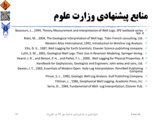 ‫علوم‬ ‫وزارت‬ ‫پیشنهادی‬ ‫منابع‬
Bassiouni, z. , 1994, Theory, Measurement and Interpretation of Well Logs. SPE textbook series
Vol. 4
Rider, M. , 2004, The Geological Interpretation of Well logs. Tider-French consulting, Ltd.
Western Atlas International, 1992, Introduction to Wireline Log Analysis.
Ellis, D. V. , 1987, Well Logging for Earth Scientists. Elsevier Science publishing company.
Luthi, S. M. , 2001, Geological Well Logs: Their Use in Reservoir Modeling. Springer-Verlag.
Hearst, J. R. , and Nelson, P. H. , and Paillet, F. L. , 2000 , Well Logging for Physical Properties: A
Handbook for Gephysicists, Geologists and Engineers. John wiley and sons, Ltd.
Dewan, J. T. , 1983, Essentials of Modern Open- Hole Log Interpretation. PennWell Publishing
Company.
Pirson, S. J. , 1983, Geologic Well Log Analysis. Gulf Publishing Company.
Tittman, J. , 1986, Geophysical Well Logging. Academic Press, Inc.
Serra, O. , 1984, Fundamental of Well- Log Interpretation, Elsevier Pub.
2-Jan-16‫چاه‬ ‫از‬ ‫نمودارگیری‬(‫ششم‬ ‫ویرایش‬)‫مهر‬ ،94‫ح‬ ،.‫اعلمی‬‫نیا‬23
 
