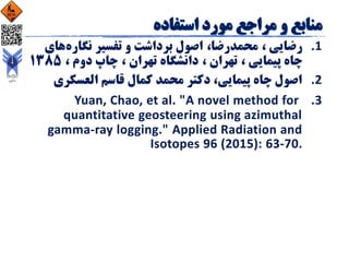 .‫رضایی‬ 1،‫محمدرضا‬،‫نگاره‬ ‫تفسیر‬ ‫و‬ ‫برداشت‬ ‫اصول‬‫ه‬‫ای‬
‫پیمایی‬ ‫چاه‬،‫تهران‬،‫تهران‬ ‫دانشگاه‬،‫دوم‬ ‫چاپ‬،1385
.‫العسکری‬ ‫قاسم‬ ‫کمال‬ ‫محمد‬ ‫دکتر‬ ،‫پیمایی‬ ‫چاه‬ ‫اصول‬ 2
.Yuan, 3Chao, et al. "A novel method for
quantitative geosteering using azimuthal
gamma-ray logging." Applied Radiation and
Isotopes 96 (2015): 63-70.
 