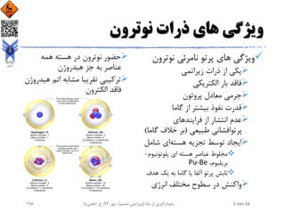 ‫نوترون‬ ‫ذرات‬ ‫های‬ ‫ویژگی‬
‫نوترو‬ ‫نامرئی‬ ‫پرتو‬ ‫های‬ ‫ویژگی‬‫ن‬
‫زیراتمی‬ ‫ذرات‬ ‫از‬ ‫یکی‬
‫الکتریکی‬ ‫بار‬ ‫فاقد‬
‫پروتون‬ ‫معادل‬ ‫جرمی‬
‫گاما‬ ‫از‬ ‫بیشتر‬ ‫نفوذ‬ ‫قدرت‬
‫فرایندهای‬ ‫از‬ ‫انتشار‬ ‫عدم‬
‫طبیعی‬ ‫پرتوافشانی‬(‫گ‬ ‫خالف‬ ‫بر‬‫اما‬)
‫هسته‬ ‫تجزیه‬ ‫توسط‬ ‫ایجاد‬‫شام‬ ‫ای‬‫ل‬
‫پلوتونیو‬ ‫ای‬ ‫هسته‬ ‫عناصر‬ ‫مخلوط‬‫م‬-
،‫بریلیوم‬Pu-Be
‫ه‬ ‫یک‬ ‫به‬ ‫گاما‬ ‫یا‬ ‫آلفا‬ ‫پرتو‬ ‫تابش‬‫دف‬
‫مختلف‬ ‫سطوح‬ ‫در‬ ‫واکنش‬‫انرژی‬
‫همه‬ ‫هسته‬ ‫در‬ ‫نوترون‬ ‫حضور‬
‫هیدروژن‬ ‫جز‬ ‫به‬ ‫عناصر‬
‫هی‬ ‫اتم‬ ‫مشابه‬ ‫تقریبا‬ ‫ترکیبی‬‫دروژن‬
‫الکترون‬ ‫فاقد‬
2-Jan-16‫چاه‬ ‫از‬ ‫نمودارگیری‬(‫ششم‬ ‫ویرایش‬)‫مهر‬ ،94‫ح‬ ،.‫اعلمی‬‫نیا‬198
 