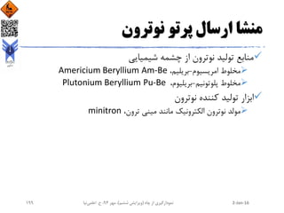 ‫نوترون‬ ‫پرتو‬ ‫ارسال‬ ‫منشا‬
‫تولید‬ ‫منابع‬‫شیمیایی‬ ‫چشمه‬ ‫از‬ ‫نوترون‬
‫امریسیوم‬ ‫مخلوط‬-،‫بریلیم‬Am-BeAmericium Beryllium
‫پلوتونیم‬ ‫مخلوط‬-،‫بریلیوم‬Pu-BePlutonium Beryllium
‫نوترون‬ ‫کننده‬ ‫تولید‬ ‫ابزار‬
‫مولد‬‫الکترونیک‬ ‫نوترون‬‫مانند‬،‫ترون‬ ‫مینی‬minitron
2-Jan-16‫چاه‬ ‫از‬ ‫نمودارگیری‬(‫ششم‬ ‫ویرایش‬)‫مهر‬ ،94‫ح‬ ،.‫اعلمی‬‫نیا‬199
 