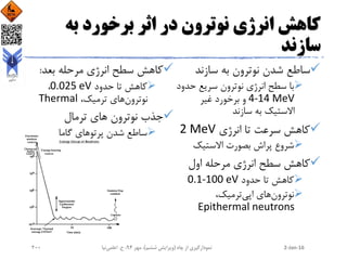 ‫به‬ ‫برخورد‬ ‫اثر‬ ‫در‬ ‫نوترون‬ ‫انرژی‬ ‫کاهش‬
‫سازند‬
‫سازند‬ ‫به‬ ‫نوترون‬ ‫شدن‬ ‫ساطع‬
‫حدو‬ ‫سریع‬ ‫نوترون‬ ‫انرژی‬ ‫سطح‬ ‫با‬‫د‬
4-14 MeV‫غیر‬ ‫برخورد‬ ‫و‬
‫سازند‬ ‫به‬ ‫االستیک‬
‫تا‬ ‫سرعت‬ ‫کاهش‬‫انرژی‬2 MeV
‫االستیک‬ ‫بصورت‬ ‫پراش‬ ‫شروع‬
‫انرژی‬ ‫سطح‬ ‫کاهش‬‫مرحله‬‫اول‬
‫حدود‬ ‫تا‬ ‫کاهش‬0.1-100 eV
‫های‬‫نوترون‬،‫ترمیک‬‫اپی‬
Epithermal neutrons
‫انرژی‬ ‫سطح‬ ‫کاهش‬‫بعد‬ ‫مرحله‬:
‫تا‬ ‫کاهش‬‫حدود‬0.025 eV،
‫های‬‫نوترون‬،‫ترمیک‬Thermal
‫ترمال‬ ‫های‬ ‫نوترون‬ ‫جذب‬
‫گاما‬ ‫پرتوهای‬ ‫شدن‬ ‫ساطع‬
2-Jan-16‫چاه‬ ‫از‬ ‫نمودارگیری‬(‫ششم‬ ‫ویرایش‬)‫مهر‬ ،94‫ح‬ ،.‫اعلمی‬‫نیا‬200
 