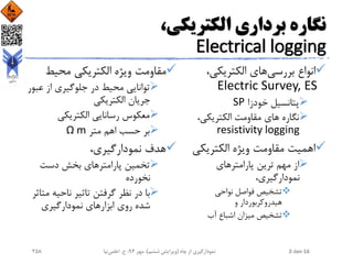 ،‫الکتریکی‬ ‫برداری‬ ‫نگاره‬
Electrical logging
‫بررسی‬ ‫انواع‬،‫الکتریکی‬ ‫های‬
Electric Survey, ES
‫خودزا‬ ‫پتانسیل‬SP
،‫الکتریکی‬ ‫مقاومت‬ ‫های‬ ‫نگاره‬
resistivity logging
‫الکتریکی‬ ‫ویژه‬ ‫مقاومت‬ ‫اهمیت‬
‫پارامترهای‬ ‫ترین‬ ‫مهم‬ ‫از‬
،‫نمودارگیری‬
‫نواحی‬ ‫فواصل‬ ‫تشخیص‬
‫و‬ ‫هیدروکربوردار‬
‫آب‬ ‫اشباع‬ ‫میزان‬ ‫تشخیص‬
‫محیط‬ ‫الکتریکی‬ ‫ویژه‬ ‫مقاومت‬
‫عب‬ ‫از‬ ‫جلوگیری‬ ‫در‬ ‫محیط‬ ‫توانایی‬‫ور‬
‫الکتریکی‬ ‫جریان‬
‫الکتریکی‬ ‫رسانایی‬ ‫معکوس‬
‫متر‬ ‫اهم‬ ‫حسب‬ ‫بر‬Ω m
،‫نمودارگیری‬ ‫هدف‬
‫دست‬ ‫بخش‬ ‫پارامترهای‬ ‫تخمین‬
‫نخورده‬
‫م‬ ‫ناحیه‬ ‫تاثیر‬ ‫گرفتن‬ ‫نظر‬ ‫در‬ ‫با‬‫تاثر‬
‫نمودارگیری‬ ‫ابزارهای‬ ‫روی‬ ‫شده‬
2-Jan-16‫چاه‬ ‫از‬ ‫نمودارگیری‬(‫ششم‬ ‫ویرایش‬)‫مهر‬ ،94‫ح‬ ،.‫اعلمی‬‫نیا‬258
 