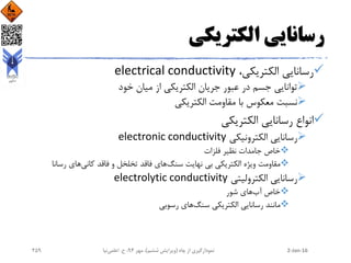 ‫الکتریکی‬ ‫رسانایی‬
،‫الکتریکی‬ ‫رسانایی‬electrical conductivity
‫خود‬ ‫میان‬ ‫از‬ ‫الکتریکی‬ ‫جریان‬ ‫عبور‬ ‫در‬ ‫جسم‬ ‫توانایی‬
‫الکتریکی‬ ‫مقاومت‬ ‫با‬ ‫معکوس‬ ‫نسبت‬
‫الکتریکی‬ ‫رسانایی‬ ‫انواع‬
‫الکترونیکی‬ ‫رسانایی‬electronic conductivity
‫فلزات‬ ‫نظیر‬ ‫جامدات‬ ‫خاص‬
‫الکتریکی‬ ‫ویژه‬ ‫مقاومت‬‫سنگ‬ ‫نهایت‬ ‫بی‬‫کانی‬ ‫فاقد‬ ‫و‬ ‫تخلخل‬ ‫فاقد‬ ‫های‬‫رسان‬ ‫های‬‫ا‬
‫الکترولیتی‬ ‫رسانایی‬electrolytic conductivity
‫آب‬ ‫خاص‬‫شور‬ ‫های‬
‫رسانایی‬ ‫مانند‬‫سنگ‬ ‫الکتریکی‬‫رسوبی‬ ‫های‬
2-Jan-16‫چاه‬ ‫از‬ ‫نمودارگیری‬(‫ششم‬ ‫ویرایش‬)‫مهر‬ ،94‫ح‬ ،.‫اعلمی‬‫نیا‬259
 
