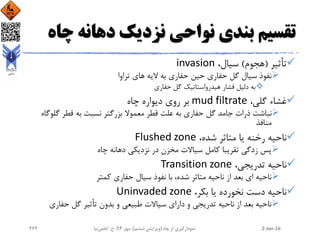 ‫چ‬ ‫دهانه‬ ‫نزدیک‬ ‫نواحی‬ ‫بندی‬ ‫تقسیم‬‫اه‬
‫تأثیر‬(‫هجوم‬)،‫سیال‬invasion
‫حین‬ ‫حفاری‬ ‫گل‬ ‫سیال‬ ‫نفوذ‬‫حفاری‬‫تراوا‬ ‫های‬ ‫الیه‬ ‫به‬
‫به‬‫گل‬ ‫هیدرواستاتیک‬ ‫فشار‬ ‫دلیل‬‫حفاری‬
،‫گلی‬ ‫غشاء‬mud filtrate‫چاه‬ ‫دیواره‬ ‫روی‬ ‫بر‬
‫حفاری‬ ‫گل‬ ‫جامد‬ ‫ذرات‬ ‫نباشت‬‫علت‬ ‫به‬‫معموال‬ ‫قطر‬‫بزرگتر‬‫قطر‬ ‫به‬ ‫نسبت‬‫گل‬‫وگاه‬
‫منافذ‬
،‫شده‬ ‫متاثر‬ ‫یا‬ ‫رخنه‬ ‫ناحیه‬Flushed zone
‫زدگی‬ ‫پس‬‫سیاالت‬ ‫کامل‬ ‫تقریبا‬‫دهانه‬ ‫نزدیکی‬ ‫در‬ ‫مخزن‬‫چاه‬
،‫تدریجی‬ ‫ناحیه‬Transition zone
،‫شده‬ ‫متاثر‬ ‫ناحیه‬ ‫از‬ ‫بعد‬ ‫ای‬ ‫ناحیه‬‫کمتر‬ ‫حفاری‬ ‫سیال‬ ‫نفوذ‬ ‫با‬
،‫بکر‬ ‫یا‬ ‫نخورده‬ ‫دست‬ ‫ناحیه‬Uninvaded zone
‫حفاری‬ ‫گل‬ ‫تأثیر‬ ‫بدون‬ ‫و‬ ‫طبیعی‬ ‫سیاالت‬ ‫دارای‬ ‫و‬ ‫تدریجی‬ ‫ناحیه‬ ‫از‬ ‫بعد‬ ‫ناحیه‬
2-Jan-16‫چاه‬ ‫از‬ ‫نمودارگیری‬(‫ششم‬ ‫ویرایش‬)‫مهر‬ ،94‫ح‬ ،.‫اعلمی‬‫نیا‬262
 