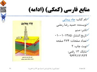‫فارسی‬ ‫منابع‬(‫کمکی‬( )‫ادامه‬)
‫کتاب‬ ‫نام‬:‫پیمایی‬ ‫چاه‬
‫نویسنده‬:‫رمضی‬ ‫رضا‬ ‫حمید‬
‫ناشر‬:‫صنم‬
‫انتشار‬ ‫تاریخ‬:1385-01-01
‫صفحات‬ ‫تعداد‬:274‫صفحه‬
‫چاپ‬ ‫نوبت‬:2
‫شابک‬13‫رقمی‬:
9649171924
2-Jan-16‫چاه‬ ‫از‬ ‫نمودارگیری‬(‫ششم‬ ‫ویرایش‬)‫مهر‬ ،94‫ح‬ ،.‫اعلمی‬‫نیا‬27
 