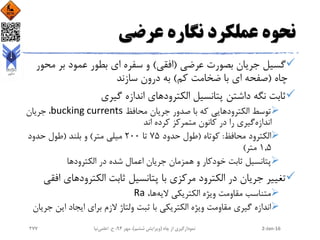 ‫عرضی‬ ‫نگاره‬ ‫عملکرد‬ ‫نحوه‬
‫عرضی‬ ‫بصورت‬ ‫جریان‬ ‫گسیل‬(‫افقی‬)‫م‬ ‫بر‬ ‫عمود‬ ‫بطور‬ ‫ای‬ ‫سفره‬ ‫و‬‫حور‬
‫چاه‬(‫کم‬ ‫ضخامت‬ ‫با‬ ‫ای‬ ‫صفحه‬)‫سازند‬ ‫درون‬ ‫به‬
‫گیری‬ ‫اندازه‬ ‫الکترودهای‬ ‫پتانسیل‬ ‫داشتن‬ ‫نگه‬ ‫ثابت‬
‫محافظ‬ ‫جریان‬ ‫صدور‬ ‫با‬ ‫که‬ ‫الکترودهایی‬ ‫توسط‬bucking currents‫جریان‬ ،
‫اندازه‬‫اند‬ ‫کرده‬ ‫متمرکز‬ ‫کانون‬ ‫در‬ ‫را‬ ‫گیری‬
‫محافظ‬ ‫الکترود‬:‫کوتاه‬(‫حدود‬ ‫طول‬75‫تا‬200‫متر‬ ‫میلی‬)‫بلند‬ ‫و‬(‫حدود‬ ‫طول‬
1.5‫متر‬)
‫الکترود‬ ‫در‬ ‫شده‬ ‫اعمال‬ ‫جریان‬ ‫همزمان‬ ‫و‬ ‫خودکار‬ ‫ثابت‬ ‫پتانسیل‬‫ها‬
‫مرکزی‬ ‫الکترود‬ ‫در‬ ‫جریان‬ ‫تغییر‬‫الکتروده‬ ‫ثابت‬ ‫پتانسیل‬ ‫با‬‫ای‬‫افقی‬
‫الیه‬ ‫الکتریکی‬ ‫ویژه‬ ‫مقاومت‬ ‫متناسب‬،‫ها‬Ra
‫ای‬ ‫ایجاد‬ ‫برای‬ ‫الزم‬ ‫ولتاژ‬ ‫ثبت‬ ‫با‬ ‫الکتریکی‬ ‫ویژه‬ ‫مقاومت‬ ‫گیری‬ ‫اندازه‬‫جریان‬ ‫ن‬
2-Jan-16‫چاه‬ ‫از‬ ‫نمودارگیری‬(‫ششم‬ ‫ویرایش‬)‫مهر‬ ،94‫ح‬ ،.‫اعلمی‬‫نیا‬277
 