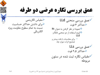 ‫طرفه‬ ‫دو‬ ‫عرضی‬ ‫نگاره‬ ‫بررسی‬ ‫عمق‬
‫منحنی‬ ‫بررسی‬ ‫عمق‬LLd
‫حداکثر‬6‫فوت‬
‫عنوان‬ ‫به‬ ‫گرفتن‬ ‫نظر‬ ‫در‬ ‫عموما‬Rt
‫منحنی‬ ‫دو‬ ‫از‬ ‫استفاده‬ ‫لزوم‬LLs‫و‬
LLd
•‫دقت‬ ‫با‬ ‫محاسبات‬ ‫برای‬‫بیشتر‬‫و‬
‫چاه‬ ‫دیواره‬ ‫اثرات‬ ‫تصحیح‬
‫بررسی‬ ‫عمق‬LLs
‫حداکثر‬2.5‫فوت‬
‫ست‬ ‫در‬ ‫شده‬ ‫ثبت‬ ‫نگاره‬ ‫مقیاس‬‫ون‬
‫مربوطه‬
‫لگاریتمی‬ ‫مقیاس‬
‫حساسیت‬ ‫حداکثر‬ ‫داشتن‬ ‫برای‬
‫وی‬ ‫مقاومت‬ ‫سطوح‬ ‫تمام‬ ‫به‬ ‫نسبت‬‫ژه‬
‫الکتریکی‬
2-Jan-16‫چاه‬ ‫از‬ ‫نمودارگیری‬(‫ششم‬ ‫ویرایش‬)‫مهر‬ ،94‫ح‬ ،.‫اعلمی‬‫نیا‬284
 