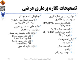 ‫عرضی‬ ‫برداری‬ ‫نگاره‬ ‫تصحیحات‬
‫گیری‬ ‫اندازه‬ ‫بر‬ ‫موثر‬ ‫عوامل‬
‫ظاهری‬ ‫ویژه‬ ‫مقاومت‬
،‫چاه‬ ‫حفره‬ ‫تاثیرات‬Rm, Rmc,
dH, hmc
،‫مجاور‬ ‫های‬ ‫الیه‬h, Rs
،‫تهاجم‬ ‫مورد‬ ‫ناحیه‬di, Ri, Rxo
،‫بکر‬ ‫ناحیه‬Rt
‫تصحیحات‬ ‫توالی‬
‫چاه‬ ‫حفره‬
‫مجاور‬ ‫های‬ ‫الیه‬
‫تهاجم‬
‫واقعی‬ ‫ویژه‬ ‫مقاومت‬
‫آثار‬ ‫تصحیح‬ ‫چگونگی‬
‫از‬ ‫حاصل‬ ‫نمودارهای‬ ‫توسعه‬ ‫با‬
‫ریاضی‬ ‫های‬ ‫سازی‬ ‫شبیه‬
‫تعیین‬ ‫نیاز‬ ‫مورد‬ ‫های‬ ‫داده‬
‫حقیقی‬ ‫ویژه‬ ‫مقاومت‬
‫عمیق‬ ‫ویژه‬ ‫مقاومت‬ ‫نگاره‬ ‫قرائت‬
،‫عمیق‬ ‫القایی‬ ‫نگاره‬Deep
Induction Log, DIL
،‫عمیق‬ ‫جانبی‬ ‫نگاره‬Deep
Lateral Log, DLL
‫عمق‬ ‫کم‬ ‫نگاره‬ ‫قرائت‬
2-Jan-16‫چاه‬ ‫از‬ ‫نمودارگیری‬(‫ششم‬ ‫ویرایش‬)‫مهر‬ ،94‫ح‬ ،.‫اعلمی‬‫نیا‬291
 
