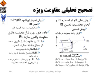 ‫ویژه‬ ‫مقاومت‬ ‫تحلیلی‬ ‫تصحیح‬
‫انجام‬ ‫های‬ ‫روش‬‫و‬ ‫تصحیحات‬
‫تعیین‬ ‫محاسبات‬ ‫انجام‬Rt
‫روش‬‫تحلیلی‬
‫مرحله‬ ‫بصورت‬ ‫رخنه‬ ‫فرض‬‫ای‬
،‫مجهوالت‬di, Rxo, Rt
‫نمودار‬ ‫روش‬،‫تورنادو‬turnado
‫تعیین‬Rt
‫فیلتره‬ ‫نفوذ‬ ‫عمق‬ ‫تشخیص‬‫گل‬
‫محاسبه‬ ‫نیاز‬ ‫مورد‬ ‫های‬ ‫داده‬‫دقیق‬
‫سازند‬ ‫واقعی‬ ‫مقاومت‬Rt
‫اندازه‬ ‫مقاومت‬ ‫داشتن‬ ‫با‬‫ش‬ ‫گیری‬‫ده‬
‫شامل‬ ‫سازند‬ ‫مختلف‬ ‫اعماق‬ ‫از‬
Rxo‫رخنه‬ ‫ناحیه‬ ‫مقاومت‬
RLLS‫رخنه‬ ‫ناحیه‬ ‫مقاومت‬ ‫مجموع‬
‫تدریجی‬ ‫و‬
RLLD‫رخنه‬ ‫ناحیه‬ ‫مقاومت‬ ‫مجموع‬
‫دست‬ ‫ناحیه‬ ‫و‬ ‫تدریجی‬ ‫و‬‫نخورده‬
2-Jan-16‫چاه‬ ‫از‬ ‫نمودارگیری‬(‫ششم‬ ‫ویرایش‬)‫مهر‬ ،94‫ح‬ ،.‫اعلمی‬‫نیا‬292
 