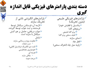 ‫قابل‬ ‫فیزیکی‬ ‫پارامترهای‬ ‫بندی‬ ‫دسته‬‫اندازه‬
‫گیری‬
‫طبیعی‬ ‫فیزیکی‬ ‫پارامترهای‬
(‫تحریک‬ ‫بدون‬)
‫خودزا‬ ‫قطبش‬ ‫یا‬ ‫پتانسیل‬
‫گاما‬ ‫پرتوهای‬
‫طبیعی‬ ‫گاما‬ ‫پرتو‬
‫گاما‬ ‫پرتو‬ ‫سنجی‬ ‫طیف‬
‫سازند‬ ‫دمای‬
‫چاه‬ ‫قطر‬
‫چاه‬ ‫میل‬ ‫زاویه‬(‫سنجی‬ ‫انحراف‬)
‫از‬ ‫ناشی‬ ‫انگیزشی‬ ‫پارامترهای‬
‫سازند‬ ‫تحریک‬
‫توسط‬ ‫سیگنال‬ ‫فرستادن‬ ،‫آن‬ ‫الزمه‬
‫گیر‬ ‫توسط‬ ‫جواب‬ ‫ثبت‬ ‫و‬ ‫فرستنده‬‫نده‬.
‫کنش‬ ‫هم‬ ‫بر‬ ‫حاصل‬ ،‫دریافتی‬ ‫جواب‬
‫است‬ ‫سازند‬ ‫با‬ ‫سیگنال‬.
‫شامل‬
‫سازند‬ ‫رسانایی‬ ‫و‬ ‫ویژه‬ ‫مقاومت‬
•‫طبقات‬ ‫شیب‬
‫الکتریک‬ ‫دی‬ ‫ثابت‬(‫الق‬ ‫پتانسیل‬‫ایی‬)
‫مغناطیسی‬ ‫خودپذیری‬
‫ای‬ ‫هسته‬
•‫سازند‬ ‫چگالی‬
‫صوت‬ ‫سرعت‬
2-Jan-16‫چاه‬ ‫از‬ ‫نمودارگیری‬(‫ششم‬ ‫ویرایش‬)‫مهر‬ ،94‫ح‬ ،.‫اعلمی‬‫نیا‬68
 