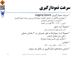 ‫نمودارگیری‬ ‫سرعت‬
،‫نمودارگیری‬ ‫سرعت‬Logging Speed
،‫نمودارگیری‬ ‫سرعت‬ ‫بررسی‬ ،‫نمودارها‬ ‫کیفیت‬ ‫کنترل‬ ‫در‬ ‫فاکتور‬ ‫مهمترین‬
‫رادیواکتیو‬ ‫نمودارهای‬ ‫در‬ ‫خصوصا‬
‫بین‬009‫تا‬3600‫ساعت‬ ‫در‬ ‫فوت‬
‫عمق‬ ‫ثبت‬ ‫معموال‬
‫متر‬ ‫برحسب‬ ‫یا‬ ‫فوت‬ ‫حسب‬ ‫بر‬
‫نمودار‬ ‫ثبت‬ ‫معموال‬‫در‬ ‫همزمان‬ ‫طور‬ ‫به‬ ‫ها‬2‫عمقی‬ ‫مقیاس‬
‫الیه‬ ‫انطباق‬ ‫برای‬ ‫یکی‬‫و‬ ‫ها‬
‫نمودار‬ ‫بهینه‬ ‫تفسیر‬ ‫برای‬ ‫دیگری‬‫ها‬
‫مقیاس‬:
1/2000،1/500‫یا‬ ‫و‬1/200
‫اندازه‬ ‫واحدهای‬ ‫نمایش‬‫نمودار‬ ‫هر‬ ‫باالی‬ ‫در‬ ‫گیری‬
2-Jan-16‫چاه‬ ‫از‬ ‫نمودارگیری‬(‫ششم‬ ‫ویرایش‬)‫مهر‬ ،94‫ح‬ ،.‫اعلمی‬‫نیا‬74
 