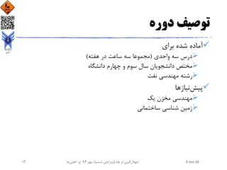 ‫دوره‬ ‫توصیف‬
‫برای‬ ‫شده‬ ‫آماده‬
‫واحدی‬ ‫سه‬ ‫درس‬(‫هفته‬ ‫در‬ ‫ساعت‬ ‫سه‬ ‫مجموعا‬)
‫دانشگاه‬ ‫چهارم‬ ‫و‬ ‫سوم‬ ‫سال‬ ‫دانشجویان‬ ‫مختص‬
‫نفت‬ ‫مهندسی‬ ‫رشته‬
‫پیش‬‫نیازها‬
‫یک‬ ‫مخزن‬ ‫مهندسی‬
‫ساختمانی‬ ‫شناسی‬ ‫زمین‬
2-Jan-16‫چاه‬ ‫از‬ ‫نمودارگیری‬(‫ششم‬ ‫ویرایش‬)‫مهر‬ ،94‫ح‬ ،.‫اعلمی‬‫نیا‬13
 