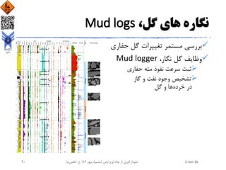 ،‫گل‬ ‫های‬ ‫نگاره‬Mud logs
‫حفاری‬ ‫گل‬ ‫تغییرات‬ ‫مستمر‬ ‫بررسی‬
،‫نگار‬ ‫گل‬ ‫وظایف‬Mud logger
‫حفاری‬ ‫مته‬ ‫نفوذ‬ ‫سرعت‬ ‫ثبت‬
‫گاز‬ ‫و‬ ‫نفت‬ ‫وجود‬ ‫تشخیص‬
‫خرده‬ ‫در‬‫گل‬ ‫و‬ ‫ها‬
2-Jan-16‫چاه‬ ‫از‬ ‫نمودارگیری‬(‫ششم‬ ‫ویرایش‬)‫مهر‬ ،94‫ح‬ ،.‫اعلمی‬‫نیا‬90
 