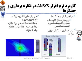 ‫افزار‬ ‫نرم‬ ‫کاربرد‬ANSYS‫و‬ ‫برداری‬ ‫نگاره‬ ‫در‬
‫حسگرها‬
‫حسگرها‬ ‫و‬ ‫ابزار‬ ‫طراحی‬
،‫آکوستیک‬ ‫مسائل‬ ‫بهتر‬ ‫فهم‬
‫و‬ ‫الکترومغناطیسی‬ ،‫فشاری‬
‫مغناطیسی‬ ‫تشدید‬
‫درون‬ ‫سیگنال‬ ‫سازی‬ ‫بهینه‬
‫سازند‬
،‫الکترومتریک‬ ‫های‬ ‫تراز‬ ‫هم‬
Contours of
electrometric‫نگاره‬ ‫ابزار‬ ‫از‬
‫تقاطع‬ ‫در‬ ‫حفاری‬ ‫حین‬ ‫برداری‬
‫سازند‬ ‫با‬ ‫چاه‬
2-Jan-16‫چاه‬ ‫از‬ ‫نمودارگیری‬(‫ششم‬ ‫ویرایش‬)‫مهر‬ ،94‫ح‬ ،.‫اعلمی‬‫نیا‬93
 