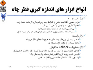 ‫چاه‬ ‫قطر‬ ‫گیری‬ ‫اندازه‬ ‫های‬ ‫ابزار‬ ‫انواع‬
‫وابسته‬ ‫غیر‬ ‫ابزار‬
‫زیاد‬ ‫بسیار‬ ‫دقت‬ ‫از‬ ‫برخورداری‬ ‫و‬ ‫چاه‬ ‫شرایط‬ ‫از‬ ‫دقیق‬ ‫اطالعات‬ ‫حصول‬ ‫برای‬
‫بازو‬ ‫شش‬ ‫گاهی‬ ‫و‬ ‫چهار‬ ‫یا‬ ‫سه‬ ‫دارای‬ ‫معموال‬
‫دایره‬ ‫مقطع‬ ‫سطح‬ ‫با‬ ‫چاه‬ ‫در‬ ‫بازو‬ ‫تعداد‬ ‫اهمیتی‬ ‫بی‬
‫شکل‬ ‫تعیین‬ ‫برای‬ ‫یاب‬ ‫قطر‬ ‫ناتوانی‬ ‫و‬ ‫چاه‬ ‫نامنظم‬ ‫و‬ ‫بیضوی‬ ‫مقطع‬ ‫سطح‬ ‫معموال‬
‫وابسته‬ ‫ابزار‬
‫ابزار‬ ‫سایر‬ ‫به‬ ‫متصل‬‫داده‬ ‫تصحیح‬ ‫منظور‬ ‫به‬ ‫و‬ ‫ها‬‫مربوطه‬ ‫نگار‬ ‫های‬
‫ای‬ ‫هسته‬ ‫های‬ ‫نگاره‬ ‫از‬ ‫بسیاری‬ ‫مانند‬
،‫قطریاب‬ ‫نگاره‬Caliper‫مکانیکی‬
‫هیدرولیک‬ ‫فشار‬ ‫یا‬ ‫فنر‬ ‫نیروی‬ ‫توسط‬ ‫چاه‬ ‫دیواره‬ ‫با‬ ‫تماس‬ ‫در‬ ‫بازو‬ ‫چندین‬ ‫دارای‬
‫چاه‬ ‫قطر‬ ‫به‬ ‫چاه‬ ‫دهانه‬ ‫قطر‬ ‫تغییر‬ ‫با‬ ‫بازو‬ ‫زاویه‬ ‫تغییر‬ ‫تبدیل‬
‫مشخص‬ ‫قطر‬ ‫با‬ ‫هایی‬ ‫حلقه‬ ‫از‬ ‫استفاده‬ ‫با‬ ‫واسنجی‬
2-Jan-16‫چاه‬ ‫از‬ ‫نمودارگیری‬(‫ششم‬ ‫ویرایش‬)‫مهر‬ ،94‫ح‬ ،.‫اعلمی‬‫نیا‬102
 