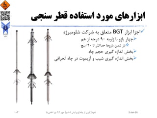 ‫سنجی‬ ‫قطر‬ ‫استفاده‬ ‫مورد‬ ‫ابزارهای‬
‫ابزار‬ ‫اجزا‬BGT‫شلومبرژه‬ ‫شرکت‬ ‫به‬ ‫متعلق‬
‫زاویه‬ ‫با‬ ‫بازو‬ ‫چهار‬90‫هم‬ ‫از‬ ‫درجه‬
‫بازو‬ ‫شدن‬ ‫باز‬‫تا‬ ‫حداکثر‬ ‫ها‬40‫اینچ‬
‫چاه‬ ‫حجم‬ ‫گیری‬ ‫اندازه‬ ‫بخش‬
‫انحرافی‬ ‫چاه‬ ‫در‬ ‫آزیموت‬ ‫و‬ ‫شیب‬ ‫گیری‬ ‫اندازه‬ ‫بخش‬
2-Jan-16‫چاه‬ ‫از‬ ‫نمودارگیری‬(‫ششم‬ ‫ویرایش‬)‫مهر‬ ،94‫ح‬ ،.‫اعلمی‬‫نیا‬103
 