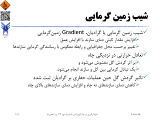 ‫گرمایی‬ ‫زمین‬ ‫شیب‬
،‫گرادیان‬ ‫یا‬ ‫گرمایی‬ ‫زمین‬ ‫شیب‬Gradient‫گرمایی‬‫زمین‬
‫عمق‬ ‫افزایش‬ ‫با‬ ‫سازند‬ ‫دمای‬ ‫ثابتی‬ ‫مقدار‬ ‫افزایش‬
‫گرمای‬ ‫رسانندگی‬ ‫با‬ ‫معکوس‬ ‫رابطه‬ ‫و‬ ‫جغرافیایی‬ ‫محل‬ ‫برحسب‬ ‫تغییر‬‫سازندها‬ ‫ی‬
‫چاه‬ ‫نزدیکی‬ ‫در‬ ‫حرارتی‬ ‫تعادل‬
‫و‬ ‫شود‬‫می‬ ‫مغشوش‬ ‫گل‬ ‫گردش‬ ‫اثر‬ ‫بر‬
‫شود‬‫می‬ ‫انجام‬ ‫سازند‬ ‫و‬ ‫گل‬ ‫بین‬ ‫گرمایی‬ ‫تبادل‬ ‫یک‬.
‫شده‬ ‫ثبت‬ ‫گرادیان‬ ‫بر‬ ‫حفاری‬ ‫عملیات‬ ‫حین‬ ‫گل‬ ‫گردش‬ ‫تاثیر‬
‫چاه‬ ‫باالی‬ ‫سازندهای‬ ‫دمای‬ ‫افزایش‬ ‫و‬ ‫چاه‬ ‫ته‬ ‫سازندهای‬ ‫دمای‬ ‫کاهش‬
2-Jan-16‫چاه‬ ‫از‬ ‫نمودارگیری‬(‫ششم‬ ‫ویرایش‬)‫مهر‬ ،94‫ح‬ ،.‫اعلمی‬‫نیا‬105
 