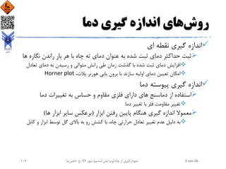 ‫روش‬‫دما‬ ‫گیری‬ ‫اندازه‬ ‫های‬
‫ای‬ ‫نقطه‬ ‫گیری‬ ‫اندازه‬
‫نگار‬ ‫راندن‬ ‫بار‬ ‫هر‬ ‫با‬ ‫چاه‬ ‫ته‬ ‫دمای‬ ‫عنوان‬ ‫به‬ ‫شده‬ ‫ثبت‬ ‫دمای‬ ‫حداکثر‬ ‫ثبت‬‫ها‬ ‫ه‬
‫تعادل‬ ‫دمای‬ ‫به‬ ‫رسیدن‬ ‫و‬ ‫متوالی‬ ‫رانش‬ ‫طی‬ ‫زمان‬ ‫گذشت‬ ‫با‬ ‫شده‬ ‫ثبت‬ ‫دمای‬ ‫افزایش‬
،‫پالت‬ ‫هورنر‬ ‫یابی‬ ‫برون‬ ‫با‬ ‫سازند‬ ‫اولیه‬ ‫دمای‬ ‫تعیین‬ ‫امکان‬Horner plot
‫دما‬ ‫پیوسته‬ ‫گیری‬ ‫اندازه‬
‫دما‬ ‫تغییرات‬ ‫به‬ ‫حساس‬ ‫و‬ ‫مقاوم‬ ‫فلزی‬ ‫دارای‬ ‫های‬ ‫دماسنج‬ ‫از‬ ‫استفاده‬
‫دما‬ ‫تغییر‬ ‫با‬ ‫فلز‬ ‫مقاومت‬ ‫تغییر‬
‫ابزار‬ ‫رفتن‬ ‫پایین‬ ‫هنگام‬ ‫گیری‬ ‫اندازه‬ ‫معموال‬(‫ها‬ ‫ابزار‬ ‫سایر‬ ‫برعکس‬)
‫ک‬ ‫و‬ ‫ابزار‬ ‫توسط‬ ‫گل‬ ‫باالی‬ ‫به‬ ‫رو‬ ‫کشش‬ ‫با‬ ،‫چاه‬ ‫حرارتی‬ ‫تعادل‬ ‫تغییر‬ ‫عدم‬ ‫دلیل‬ ‫به‬‫ابل‬
2-Jan-16‫چاه‬ ‫از‬ ‫نمودارگیری‬(‫ششم‬ ‫ویرایش‬)‫مهر‬ ،94‫ح‬ ،.‫اعلمی‬‫نیا‬106
 