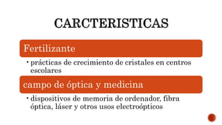 Fertilizante
•prácticas de crecimiento de cristales en centros
escolares
campo de óptica y medicina
•dispositivos de memoria de ordenador, fibra
óptica, láser y otros usos electroópticos
 
