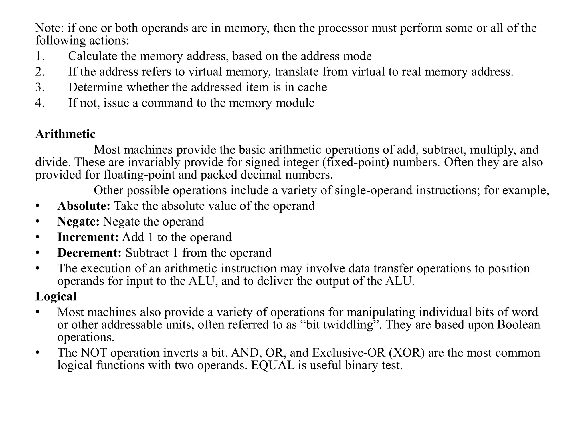 Note: if one or both operands are in memory, then the processor must perform some or all of the
following actions:
1. Calculate the memory address, based on the address mode
2. If the address refers to virtual memory, translate from virtual to real memory address.
3. Determine whether the addressed item is in cache
4. If not, issue a command to the memory module
Arithmetic
Most machines provide the basic arithmetic operations of add, subtract, multiply, and
divide. These are invariably provide for signed integer (fixed-point) numbers. Often they are also
provided for floating-point and packed decimal numbers.
Other possible operations include a variety of single-operand instructions; for example,
• Absolute: Take the absolute value of the operand
• Negate: Negate the operand
• Increment: Add 1 to the operand
• Decrement: Subtract 1 from the operand
• The execution of an arithmetic instruction may involve data transfer operations to position
operands for input to the ALU, and to deliver the output of the ALU.
Logical
• Most machines also provide a variety of operations for manipulating individual bits of word
or other addressable units, often referred to as “bit twiddling”. They are based upon Boolean
operations.
• The NOT operation inverts a bit. AND, OR, and Exclusive-OR (XOR) are the most common
logical functions with two operands. EQUAL is useful binary test.
 