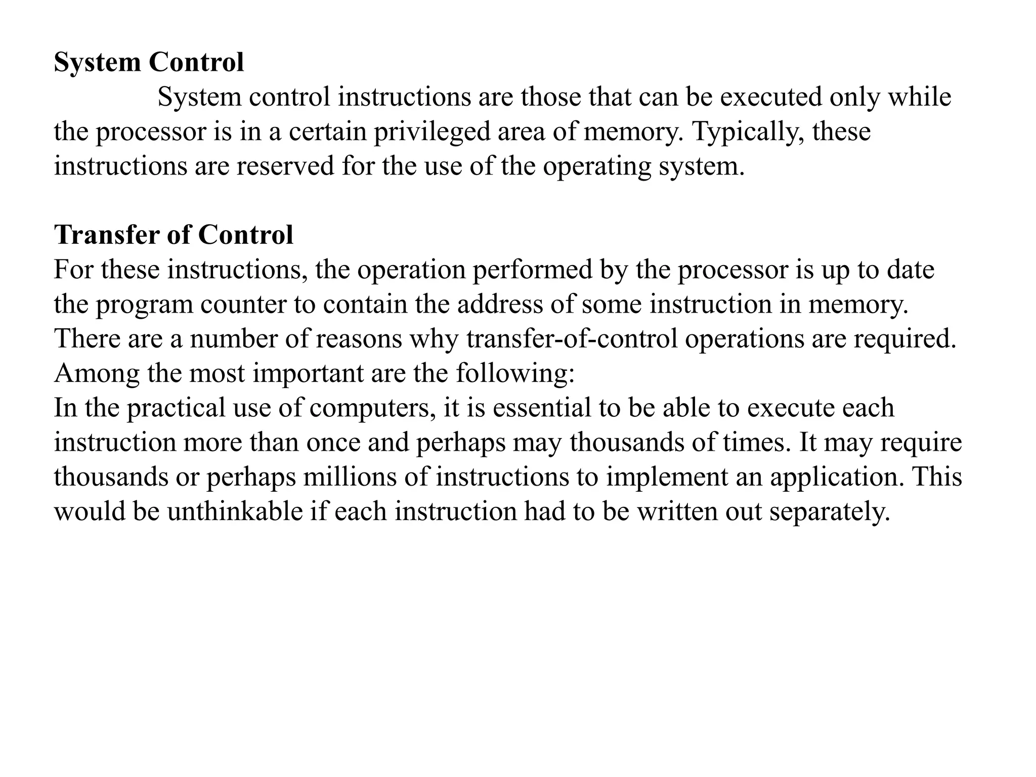 System Control
System control instructions are those that can be executed only while
the processor is in a certain privileged area of memory. Typically, these
instructions are reserved for the use of the operating system.
Transfer of Control
For these instructions, the operation performed by the processor is up to date
the program counter to contain the address of some instruction in memory.
There are a number of reasons why transfer-of-control operations are required.
Among the most important are the following:
In the practical use of computers, it is essential to be able to execute each
instruction more than once and perhaps may thousands of times. It may require
thousands or perhaps millions of instructions to implement an application. This
would be unthinkable if each instruction had to be written out separately.
 