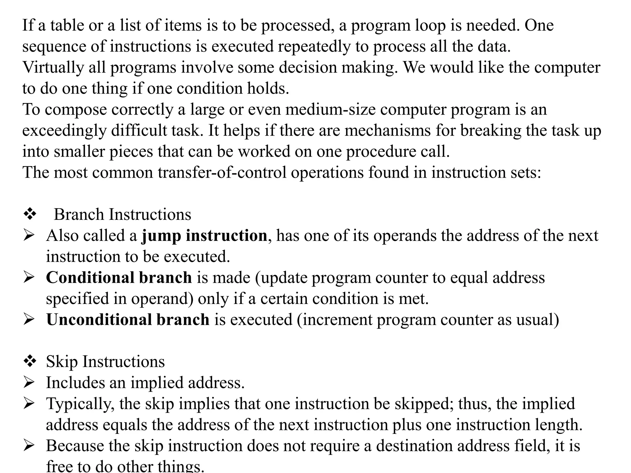 If a table or a list of items is to be processed, a program loop is needed. One
sequence of instructions is executed repeatedly to process all the data.
Virtually all programs involve some decision making. We would like the computer
to do one thing if one condition holds.
To compose correctly a large or even medium-size computer program is an
exceedingly difficult task. It helps if there are mechanisms for breaking the task up
into smaller pieces that can be worked on one procedure call.
The most common transfer-of-control operations found in instruction sets:
 Branch Instructions
 Also called a jump instruction, has one of its operands the address of the next
instruction to be executed.
 Conditional branch is made (update program counter to equal address
specified in operand) only if a certain condition is met.
 Unconditional branch is executed (increment program counter as usual)
 Skip Instructions
 Includes an implied address.
 Typically, the skip implies that one instruction be skipped; thus, the implied
address equals the address of the next instruction plus one instruction length.
 Because the skip instruction does not require a destination address field, it is
free to do other things.
 