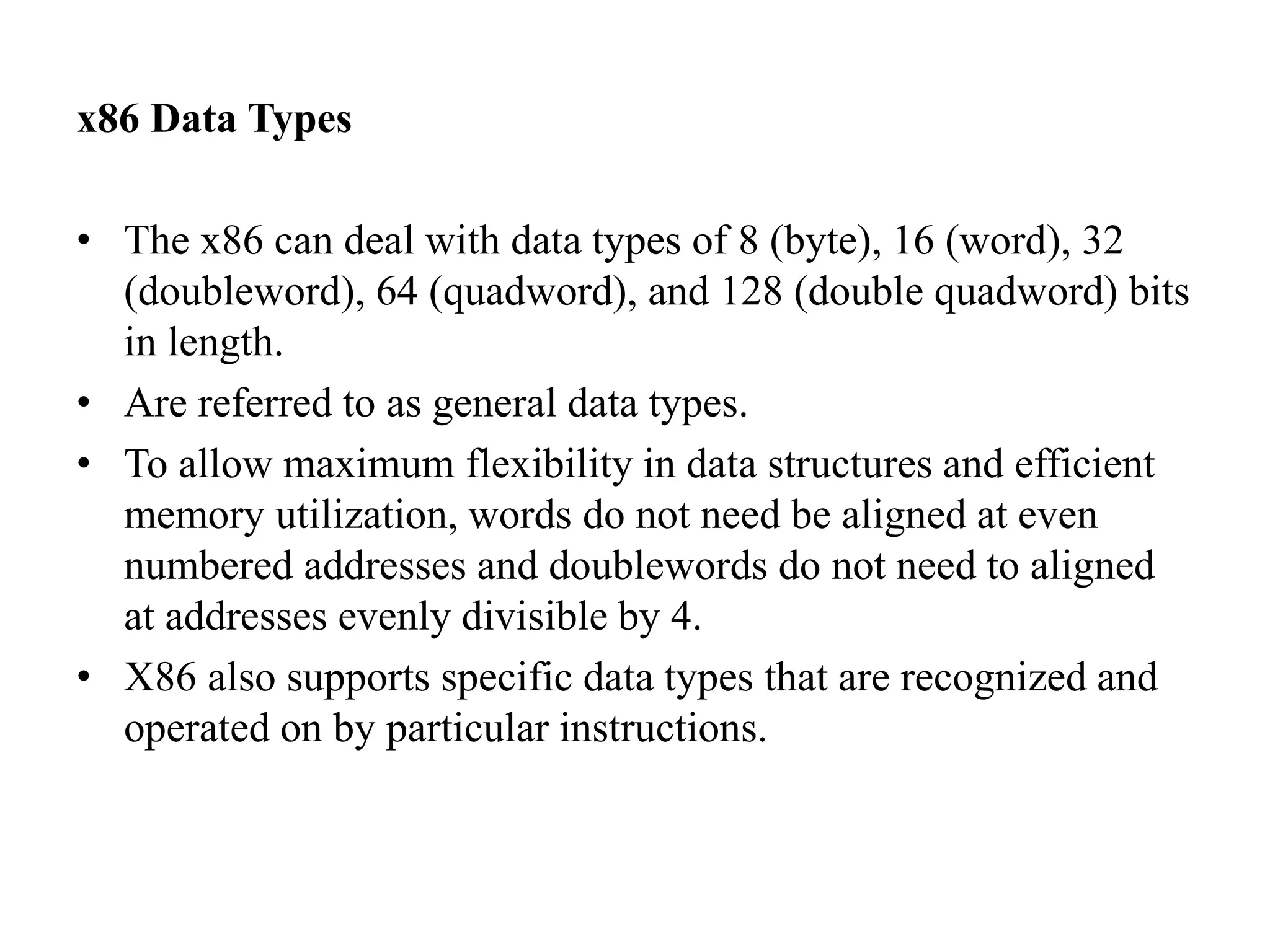 x86 Data Types
• The x86 can deal with data types of 8 (byte), 16 (word), 32
(doubleword), 64 (quadword), and 128 (double quadword) bits
in length.
• Are referred to as general data types.
• To allow maximum flexibility in data structures and efficient
memory utilization, words do not need be aligned at even
numbered addresses and doublewords do not need to aligned
at addresses evenly divisible by 4.
• X86 also supports specific data types that are recognized and
operated on by particular instructions.
 