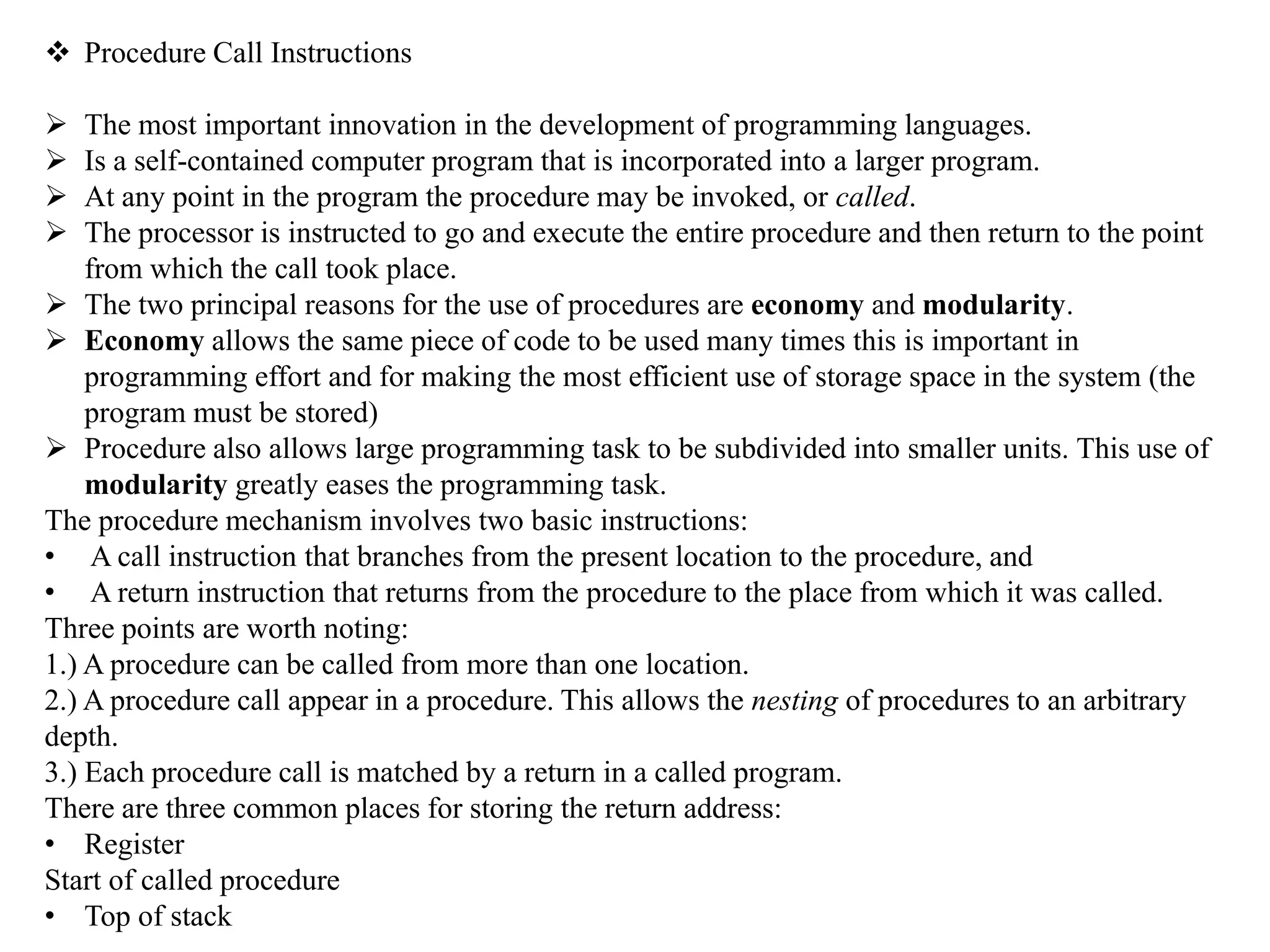  Procedure Call Instructions
 The most important innovation in the development of programming languages.
 Is a self-contained computer program that is incorporated into a larger program.
 At any point in the program the procedure may be invoked, or called.
 The processor is instructed to go and execute the entire procedure and then return to the point
from which the call took place.
 The two principal reasons for the use of procedures are economy and modularity.
 Economy allows the same piece of code to be used many times this is important in
programming effort and for making the most efficient use of storage space in the system (the
program must be stored)
 Procedure also allows large programming task to be subdivided into smaller units. This use of
modularity greatly eases the programming task.
The procedure mechanism involves two basic instructions:
• A call instruction that branches from the present location to the procedure, and
• A return instruction that returns from the procedure to the place from which it was called.
Three points are worth noting:
1.) A procedure can be called from more than one location.
2.) A procedure call appear in a procedure. This allows the nesting of procedures to an arbitrary
depth.
3.) Each procedure call is matched by a return in a called program.
There are three common places for storing the return address:
• Register
Start of called procedure
• Top of stack
 