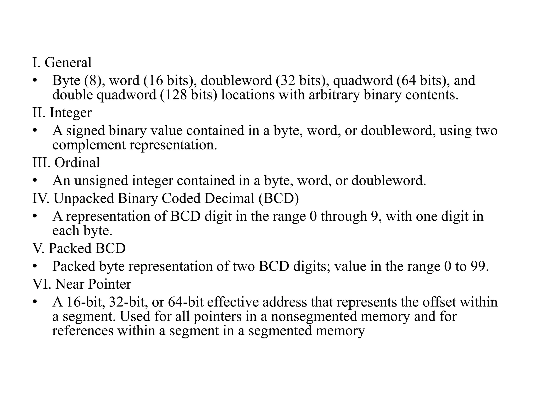 I. General
• Byte (8), word (16 bits), doubleword (32 bits), quadword (64 bits), and
double quadword (128 bits) locations with arbitrary binary contents.
II. Integer
• A signed binary value contained in a byte, word, or doubleword, using two
complement representation.
III. Ordinal
• An unsigned integer contained in a byte, word, or doubleword.
IV. Unpacked Binary Coded Decimal (BCD)
• A representation of BCD digit in the range 0 through 9, with one digit in
each byte.
V. Packed BCD
• Packed byte representation of two BCD digits; value in the range 0 to 99.
VI. Near Pointer
• A 16-bit, 32-bit, or 64-bit effective address that represents the offset within
a segment. Used for all pointers in a nonsegmented memory and for
references within a segment in a segmented memory
 