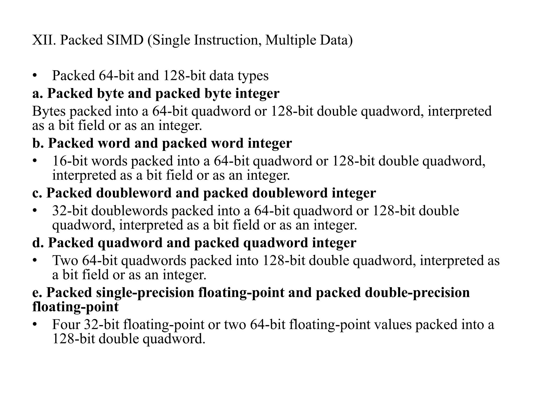 XII. Packed SIMD (Single Instruction, Multiple Data)
• Packed 64-bit and 128-bit data types
a. Packed byte and packed byte integer
Bytes packed into a 64-bit quadword or 128-bit double quadword, interpreted
as a bit field or as an integer.
b. Packed word and packed word integer
• 16-bit words packed into a 64-bit quadword or 128-bit double quadword,
interpreted as a bit field or as an integer.
c. Packed doubleword and packed doubleword integer
• 32-bit doublewords packed into a 64-bit quadword or 128-bit double
quadword, interpreted as a bit field or as an integer.
d. Packed quadword and packed quadword integer
• Two 64-bit quadwords packed into 128-bit double quadword, interpreted as
a bit field or as an integer.
e. Packed single-precision floating-point and packed double-precision
floating-point
• Four 32-bit floating-point or two 64-bit floating-point values packed into a
128-bit double quadword.
 