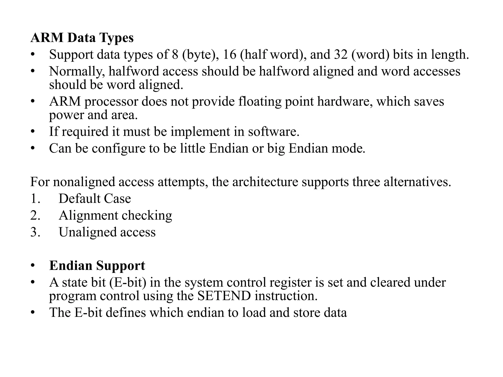 ARM Data Types
• Support data types of 8 (byte), 16 (half word), and 32 (word) bits in length.
• Normally, halfword access should be halfword aligned and word accesses
should be word aligned.
• ARM processor does not provide floating point hardware, which saves
power and area.
• If required it must be implement in software.
• Can be configure to be little Endian or big Endian mode.
For nonaligned access attempts, the architecture supports three alternatives.
1. Default Case
2. Alignment checking
3. Unaligned access
• Endian Support
• A state bit (E-bit) in the system control register is set and cleared under
program control using the SETEND instruction.
• The E-bit defines which endian to load and store data
 