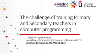The challenge of training Primary
and Secondary teachers in
computer programming
. J. Ángel Velázquez-Iturbide
Laboratory of Information technologies in Education (LITE)
Universidad Rey Juan Carlos, Madrid, Spain
 