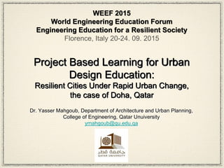 Project Based Learning for Urban
Design Education:
Resilient Cities Under Rapid Urban Change,
the case of Doha, Qatar
Dr. Yasser Mahgoub, Department of Architecture and Urban Planning,
College of Engineering, Qatar Unuiversity
ymahgoub@qu.edu.qa
WEEF 2015
World Engineering Education Forum
Engineering Education for a Resilient Society
Florence, Italy 20-24. 09. 2015
 