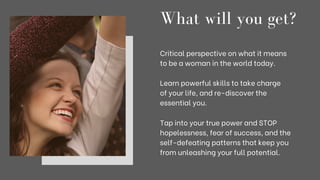 What will you get?
Critical perspective on what it means
to be a woman in the world today.
Learn powerful skills to take charge
of your life, and re-discover the
essential you.
Tap into your true power and STOP
hopelessness, fear of success, and the
self-defeating patterns that keep you
from unleashing your full potential.
 
