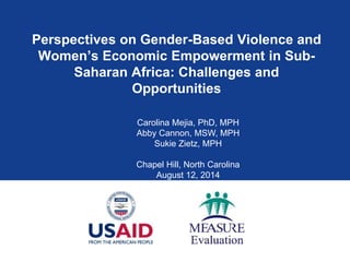 Perspectives on Gender-Based Violence and
Women’s Economic Empowerment in Sub-
Saharan Africa: Challenges and
Opportunities
Carolina Mejia, PhD, MPH
Abby Cannon, MSW, MPH
Sukie Zietz, MPH
Chapel Hill, North Carolina
August 12, 2014
 