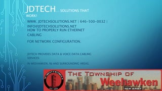 JDTECH… SOLUTIONS THAT
WORK!
HOW TO PROPERLY RUN ETHERNET
CABLING
FOR NETWORK CONFIGURATION.
JDTECH PROVIDES DATA & VOICE DATA CABLING
SERVICES
IN WEEHAWKEN, NJ AND SURROUNDING AREAS.
JDTECH… SOLUTIONS THAT
WORK!
WWW. JDTECHSOLUTIONS.NET | 646-500-0032 |
INFO@JDTECHSOLUTIONS.NET
 