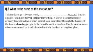 Q.3 What is the name of this motion art?
This Banksy’s 2013 live art work, ___ ______ __ ___ _____ (3,5,2,3,5) is twist
on a 1991’s famous horror thriller movie title. It shows a slaughterhouse
delivery truck filled with plush animal toys, squeaking through the boards of
the truck, alarming people to the horrific realities endured by farmed animals
who are crammed on trucks headed to their death at a slaughter plant.
 