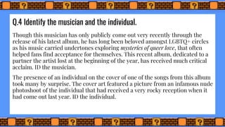 Q.4 Identify the musician and the individual.
Though this musician has only publicly come out very recently through the
release of his latest album, he has long been beloved amongst LGBTQ+ circles
as his music carried undertones exploring mysteries of queer love, that often
helped fans find acceptance for themselves. This recent album, dedicated to a
partner the artist lost at the beginning of the year, has received much critical
acclaim. ID the musician.
The presence of an individual on the cover of one of the songs from this album
took many by surprise. The cover art featured a picture from an infamous nude
photoshoot of the individual that had received a very rocky reception when it
had come out last year. ID the individual.
 