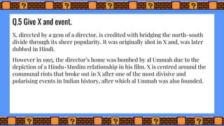 Q.5 Give X and event.
X, directed by a gem of a director, is credited with bridging the north-south
divide through its sheer popularity. It was originally shot in X and, was later
dubbed in Hindi.
However in 1995, the director’s home was bombed by al Ummah due to the
depiction of a Hindu-Muslim relationship in his film. X is centred around the
communal riots that broke out in X after one of the most divisive and
polarising events in Indian history, after which al Ummah was also founded.
 