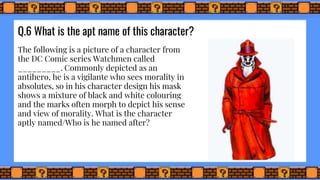 Q.6 What is the apt name of this character?
The following is a picture of a character from
the DC Comic series Watchmen called
_________. Commonly depicted as an
antihero, he is a vigilante who sees morality in
absolutes, so in his character design his mask
shows a mixture of black and white colouring
and the marks often morph to depict his sense
and view of morality. What is the character
aptly named/Who is he named after?
 
