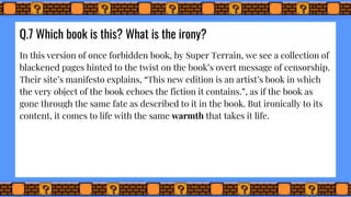 Q.7 Which book is this? What is the irony?
In this version of once forbidden book, by Super Terrain, we see a collection of
blackened pages hinted to the twist on the book’s overt message of censorship.
Their site’s manifesto explains, “This new edition is an artist’s book in which
the very object of the book echoes the fiction it contains.”, as if the book as
gone through the same fate as described to it in the book. But ironically to its
content, it comes to life with the same warmth that takes it life.
 