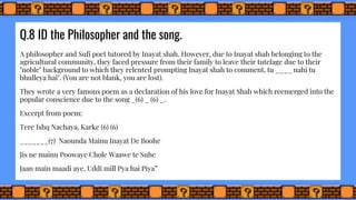 Q.8 ID the Philosopher and the song.
A philosopher and Sufi poet tutored by Inayat shah. However, due to Inayat shah belonging to the
agricultural community, they faced pressure from their family to leave their tutelage due to their
"noble" background to which they relented prompting Inayat shah to comment, tu ____ nahi tu
bhulleya hai". (You are not blank, you are lost).
They wrote a very famous poem as a declaration of his love for Inayat Shah which reemerged into the
popular conscience due to the song _(6) _ (6) _.
Excerpt from poem:
Tere Ishq Nachaya, Karke (6) (6)
_______(7) Naounda Mainu Inayat De Boohe
Jis ne mainu Poowaye Chole Waawe te Suhe
Jaan main maadi aye, Uddi mill Pya hai Piya”
 