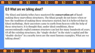 Q.9 What are we talking about?
The Khasi and Jaintia tribes have mastered the conservation art of hand-
making these marvellous structures. The Khasi people do not know when or
how the tradition of making these structures started, but it is believed that in
Khasi mythology, their ancestors came to earth from heaven with the help of
these structures. It is thought that, under ideal conditions, these
unconventionally crafted common structures can last for many hundreds of years.
Of all the existing structures, the “single-decker” in the state’s capital and the
“double-decker” in a nearby town are the most famous examples. What are we
talking about?
 