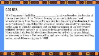 Q.10 FITB.
This Nagamese-Hindi film ____ ____ _____(4,4,5) was based on the heroics of
youngest recipient of the National Bravery Award 2015, eight-year old
Mhonbeni Ezung from Nagaland for rescuing her drowning grandmother from
a river in January 2014. Before the screening, director Akashaditya Lama took
to the stage to warn his audience that the target audience of the movie were
children between ages of 5 to 10 because it was produced by the Children’s
Film Society India but this disclaimer, however turned out to be gratifyingly
unnecessary as it was a film compelling and entertaining, for there was nothing
to stop an adult from enjoying it. FITB.
 