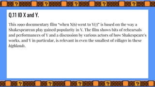 Q.11 ID X and Y.
This 1990 documentary film “when X(6) went to Y(7)” is based on the way a
Shakespearean play gained popularity in Y. The film shows bits of rehearsals
and performances of Y and a discussion by various actors of how Shakespeare's
works, and Y in particular, is relevant in even the smallest of villages in these
highlands.
 