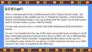 Q.12 ID X and Y.
This is a photograph of the Comilla branch of the Tripura Royal Family. The
person standing at the middle top row is Nabadwip Chandra, a noted Indian
sitarist and Dhrupad Singer. One can assume that the music was in their genes
until X (circled entity) cut ties with the family.
X is the only person to have worked with both Mohammed Rafi and Kishore
Kumar.
X’s son, Y is considered to be one of the most successful music producers of all
time composing musical scores for more than 331 films. He was a child prodigy
and was called “Music Scientist” composing his first music at the age of 9.
According to some stories he was given a certain nickname because, as a child,
whenever he cried, it sounded in the fifth note.
 