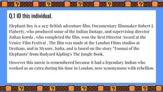 Q.1 ID this individual.
Elephant Boy is a 1937 British adventure film. Documentary filmmaker Robert J.
Flaherty, who produced some of the Indian footage, and supervising director
Zoltan Korda , who completed the film, won the Best Director Award at the
Venice Film Festival . The film was made at the London Films studios at
Denham, and in Mysore, India, and is based on the story "Toomai of the
Elephants" from Rudyard Kipling's The Jungle Book.
However this movie is remembered because it had a legendary Indian who
worked as an extra during his time in London, now synonymous with rebellion.
 
