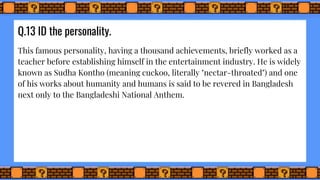 Q.13 ID the personality.
This famous personality, having a thousand achievements, briefly worked as a
teacher before establishing himself in the entertainment industry. He is widely
known as Sudha Kontho (meaning cuckoo, literally "nectar-throated") and one
of his works about humanity and humans is said to be revered in Bangladesh
next only to the Bangladeshi National Anthem.
 