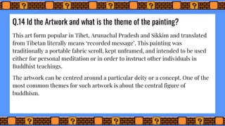 Q.14 Id the Artwork and what is the theme of the painting?
This art form popular in Tibet, Arunachal Pradesh and Sikkim and translated
from Tibetan literally means ‘recorded message’. This painting was
traditionally a portable fabric scroll, kept unframed, and intended to be used
either for personal meditation or in order to instruct other individuals in
Buddhist teachings.
The artwork can be centred around a particular deity or a concept. One of the
most common themes for such artwork is about the central figure of
buddhism.
 